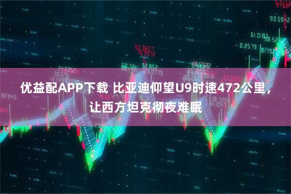 优益配APP下载 比亚迪仰望U9时速472公里，让西方坦克彻夜难眠