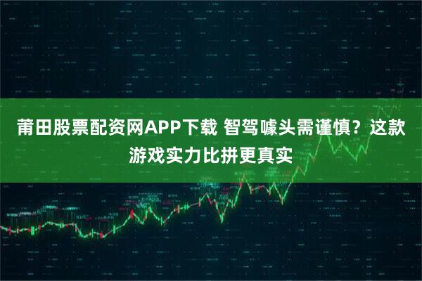 莆田股票配资网APP下载 智驾噱头需谨慎？这款游戏实力比拼更真实