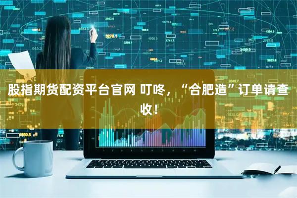 股指期货配资平台官网 叮咚，“合肥造”订单请查收！