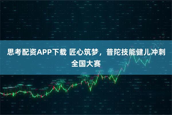 思考配资APP下载 匠心筑梦，普陀技能健儿冲刺全国大赛