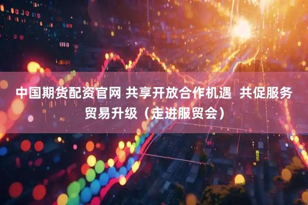 中国期货配资官网 共享开放合作机遇  共促服务贸易升级（走进服贸会）
