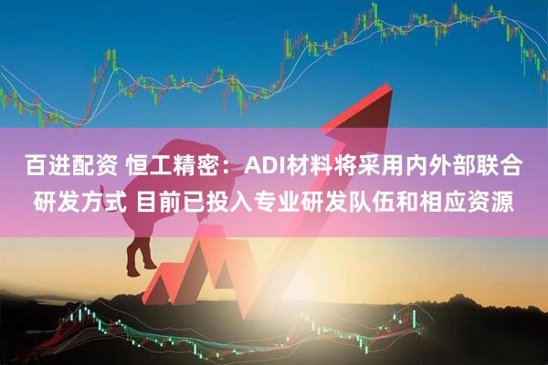 百进配资 恒工精密：ADI材料将采用内外部联合研发方式 目前已投入专业研发队伍和相应资源