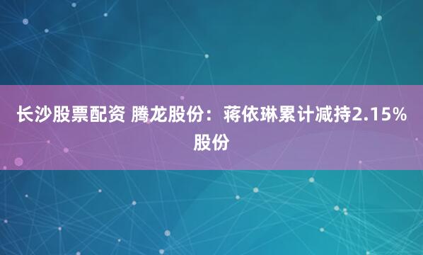 长沙股票配资 腾龙股份：蒋依琳累计减持2.15%股份