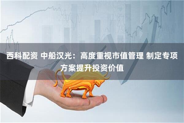 西科配资 中船汉光：高度重视市值管理 制定专项方案提升投资价值
