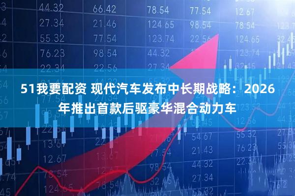 51我要配资 现代汽车发布中长期战略：2026年推出首款后驱豪华混合动力车