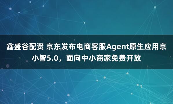 鑫盛谷配资 京东发布电商客服Agent原生应用京小智5.0，面向中小商家免费开放