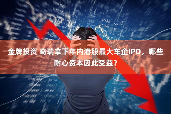 金牌投资 奇瑞拿下年内港股最大车企IPO，哪些耐心资本因此受益？
