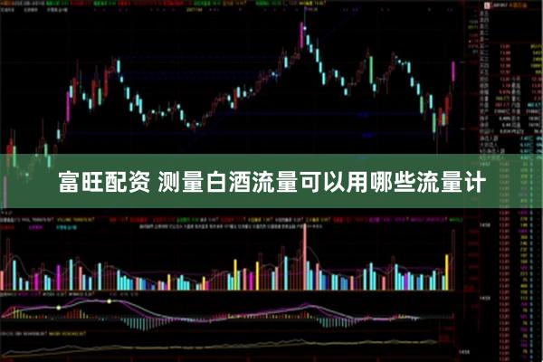 富旺配资 测量白酒流量可以用哪些流量计