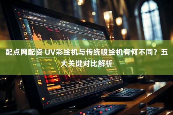 配点网配资 UV彩绘机与传统喷绘机有何不同？五大关键对比解析