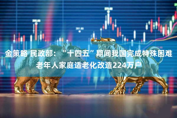 金策略 民政部：“十四五”期间我国完成特殊困难老年人家庭适老化改造224万户