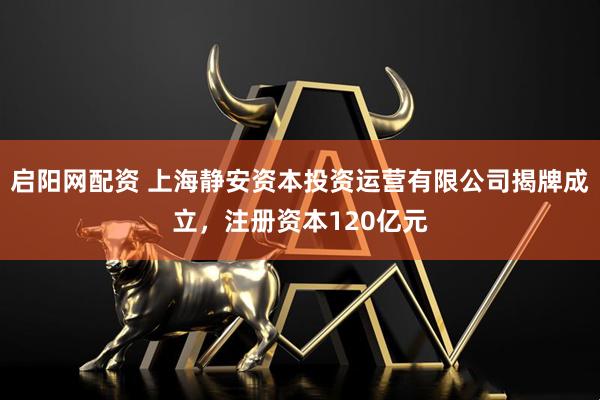 启阳网配资 上海静安资本投资运营有限公司揭牌成立，注册资本120亿元
