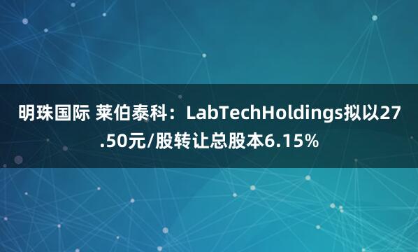 明珠国际 莱伯泰科：LabTechHoldings拟以27.50元/股转让总股本6.15%