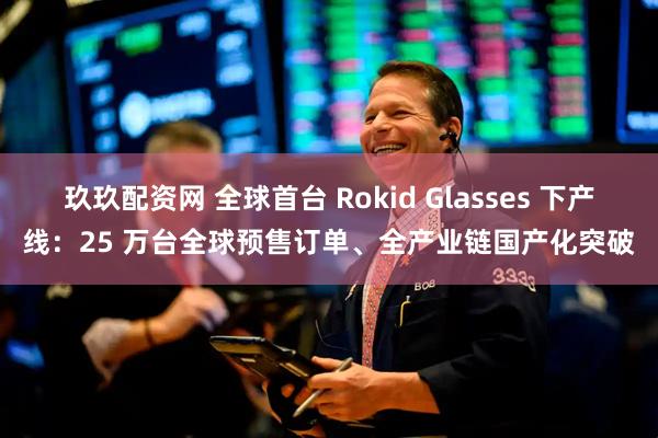 玖玖配资网 全球首台 Rokid Glasses 下产线：25 万台全球预售订单、全产业链国产化突破