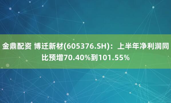 金鼎配资 博迁新材(605376.SH)：上半年净利润同比预增70.40%到101.55%