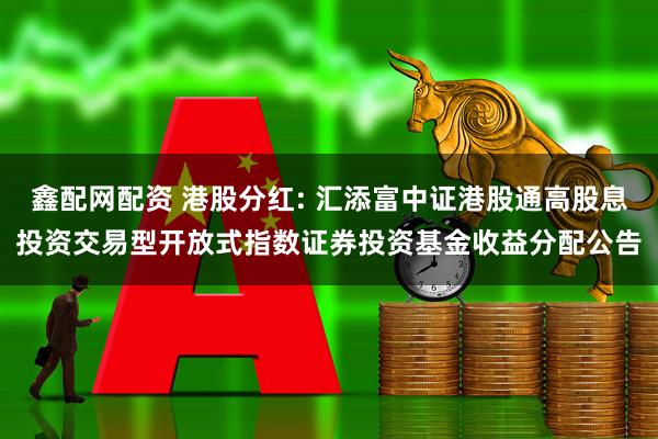 鑫配网配资 港股分红: 汇添富中证港股通高股息投资交易型开放式指数证券投资基金收益分配公告