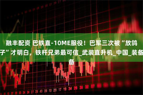 融丰配资 巴铁直-10ME服役！巴军三次被“放鸽子”才明白，铁杆兄弟最可信_武装直升机_中国_装备